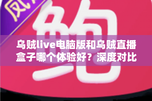 乌贼live电脑版和乌贼直播盒子哪个体验好？深度对比评测帮你选对直播观看方式