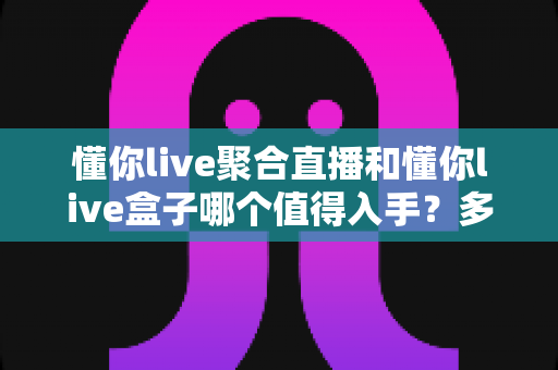 懂你live聚合直播和懂你live盒子哪个值得入手?多维度对比帮你选出最适合的方案 懂你live聚合直播和懂你live盒子哪个值得入手?多维度对比帮你选出最适合的方案