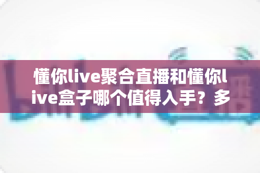 懂你live聚合直播和懂你live盒子哪个值得入手?多维度对比帮你选出最适合的方案 懂你live聚合直播和懂你live盒子哪个值得入手?多维度对比帮你选出最适合的方案