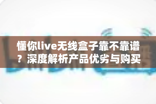 懂你live无线盒子靠不靠谱？深度解析产品优劣与购买避坑全指南