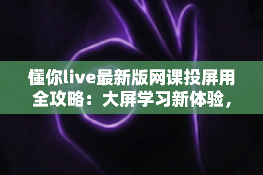 懂你live最新版网课投屏用全攻略:大屏学习新体验,让在线课堂更高效更舒适 懂你live最新版网课投屏用全攻略:大屏学习新体验,让在线课堂更高效更舒适