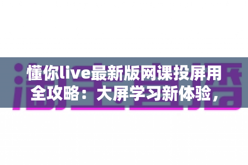 懂你live最新版网课投屏用全攻略:大屏学习新体验,让在线课堂更高效更舒适 懂你live最新版网课投屏用全攻略:大屏学习新体验,让在线课堂更高效更舒适