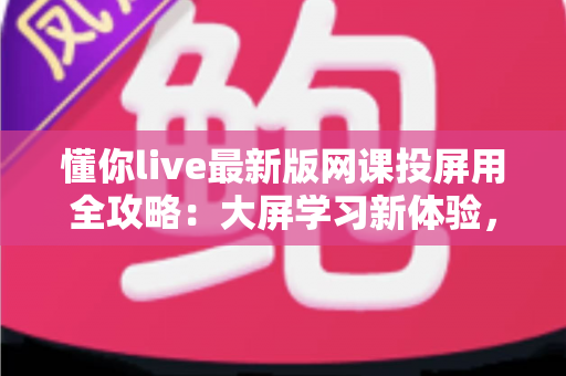 懂你live最新版网课投屏用全攻略：大屏学习新体验，让在线课堂更高效更舒适