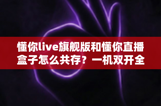 懂你live旗舰版和懂你直播盒子怎么共存？一机双开全攻略，轻松化解版本冲突烦恼