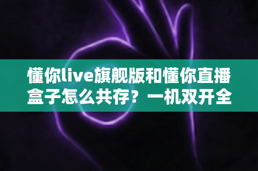 懂你live旗舰版和懂你直播盒子怎么共存？一机双开全攻略，轻松化解版本冲突烦恼