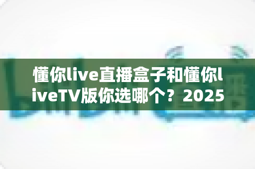 懂你live直播盒子和懂你liveTV版你选哪个?2025年最全对比选购指南,帮你省心省钱包一步选对 懂你live直播盒子和懂你liveTV版你选哪个?2025年最全对比选购指南,帮你省心省钱包一步选对