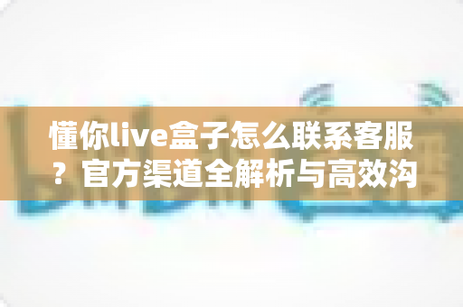 懂你live盒子怎么联系客服?官方渠道全解析与高效沟通技巧指南 懂你live盒子怎么联系客服?官方渠道全解析与高效沟通技巧指南