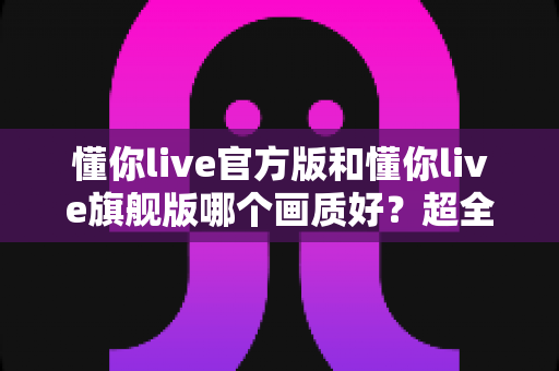 懂你live官方版和懂你live旗舰版哪个画质好？超全画质对比测评与选版指南