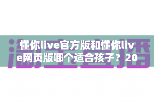 懂你live官方版和懂你live网页版哪个适合孩子?2025年家长最全选购指南与使用建议 懂你live官方版和懂你live网页版哪个适合孩子?2025年家长最全选购指南与使用建议