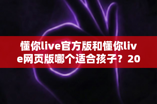 懂你live官方版和懂你live网页版哪个适合孩子?2025年家长最全选购指南与使用建议 懂你live官方版和懂你live网页版哪个适合孩子?2025年家长最全选购指南与使用建议