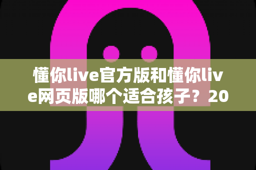 懂你live官方版和懂你live网页版哪个适合孩子?2025年家长最全选购指南与使用建议 懂你live官方版和懂你live网页版哪个适合孩子?2025年家长最全选购指南与使用建议