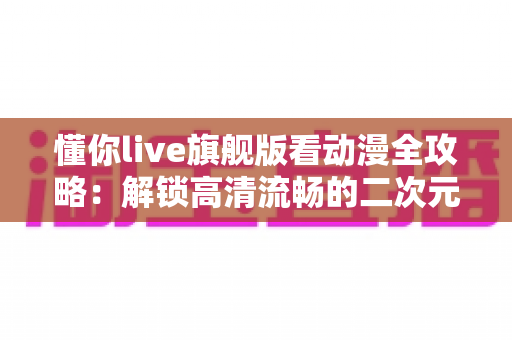 懂你live旗舰版看动漫全攻略：解锁高清流畅的二次元追番新体验