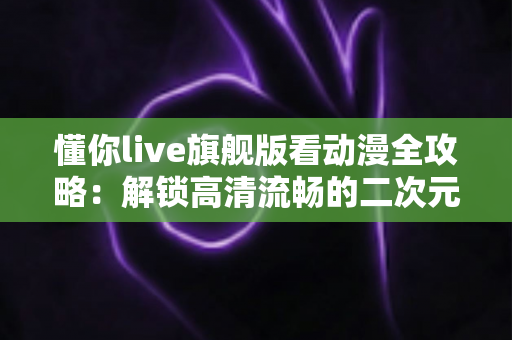 懂你live旗舰版看动漫全攻略：解锁高清流畅的二次元追番新体验
