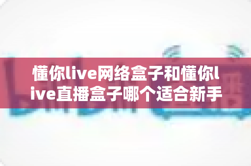 懂你live网络盒子和懂你live直播盒子哪个适合新手？零基础用户最全选购指南与深度对比解析