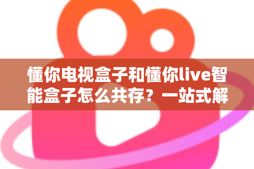 懂你电视盒子和懂你live智能盒子怎么共存?一站式解决方案与使用指南 懂你电视盒子和懂你live智能盒子怎么共存?一站式解决方案与使用指南