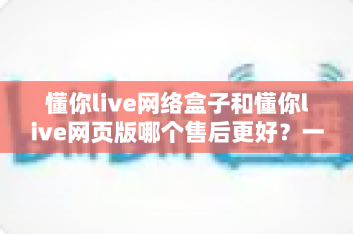 懂你live网络盒子和懂你live网页版哪个售后更好?一篇文章帮你彻底搞懂售后差异 懂你live网络盒子和懂你live网页版哪个售后更好?一篇文章帮你彻底搞懂售后差异