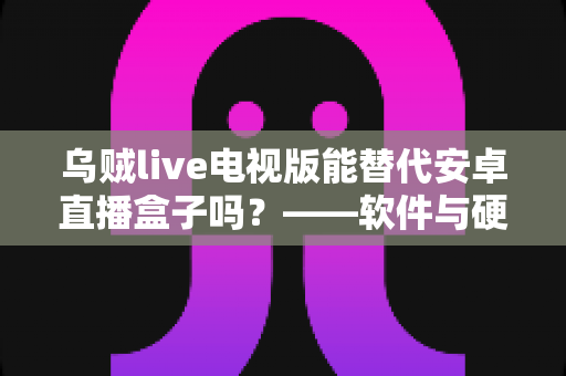 乌贼live电视版能替代安卓直播盒子吗？——软件与硬件直播方案深度对比解析