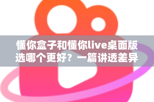 懂你盒子和懂你live桌面版选哪个更好？一篇讲透差异与选购思路的实用指南