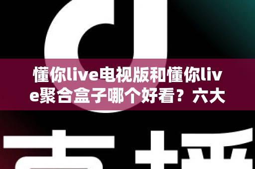 懂你live电视版和懂你live聚合盒子哪个好看？六大维度深度对比评测，帮你一键锁定最适合的大屏观影方案