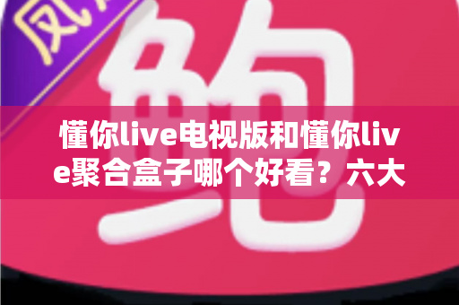 懂你live电视版和懂你live聚合盒子哪个好看？六大维度深度对比评测，帮你一键锁定最适合的大屏观影方案