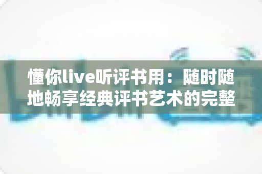 懂你live听评书用：随时随地畅享经典评书艺术的完整收听指南