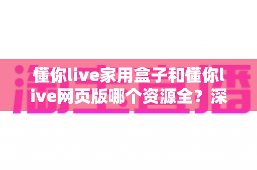 懂你live家用盒子和懂你live网页版哪个资源全？深度对比解析帮你选对观看方式