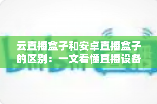 云直播盒子和安卓直播盒子的区别：一文看懂直播设备选购全攻略，帮你避开踩坑陷阱