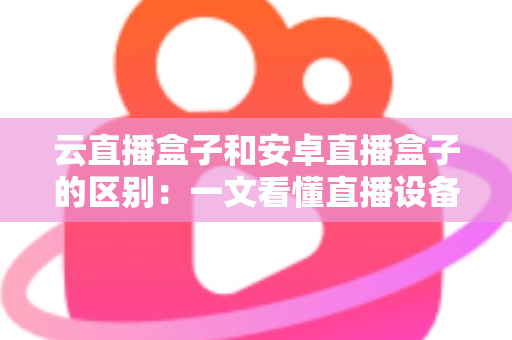 云直播盒子和安卓直播盒子的区别：一文看懂直播设备选购全攻略，帮你避开踩坑陷阱
