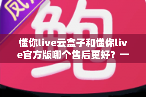 懂你live云盒子和懂你live官方版哪个售后更好？一站式深度对比与选购避坑指南
