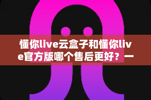 懂你live云盒子和懂你live官方版哪个售后更好？一站式深度对比与选购避坑指南