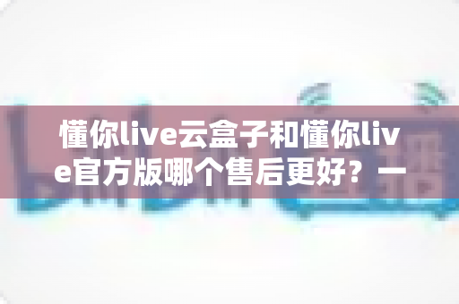 懂你live云盒子和懂你live官方版哪个售后更好？一站式深度对比与选购避坑指南