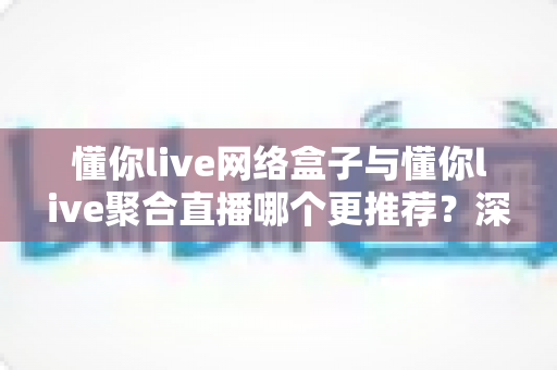 懂你live网络盒子与懂你live聚合直播哪个更推荐?深度对比帮你选对家庭观影方案 懂你live网络盒子与懂你live聚合直播哪个更推荐?深度对比帮你选对家庭观影方案
