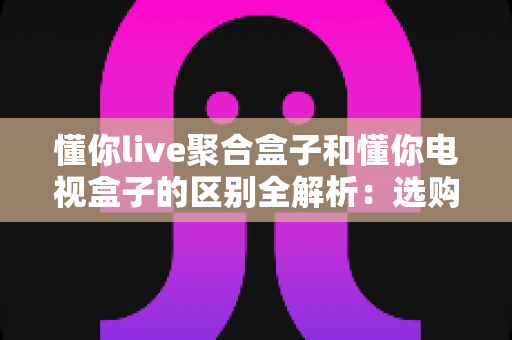 懂你live聚合盒子和懂你电视盒子的区别全解析:选购前必看的功能对比与购买指南 懂你live聚合盒子和懂你电视盒子的区别全解析:选购前必看的功能对比与购买指南