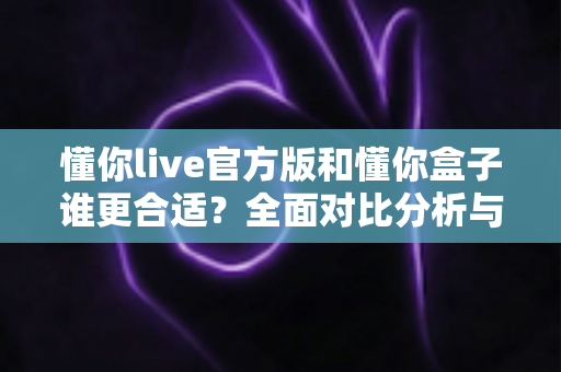 懂你live官方版和懂你盒子谁更合适?全面对比分析与实用选择指南 懂你live官方版和懂你盒子谁更合适?全面对比分析与实用选择指南
