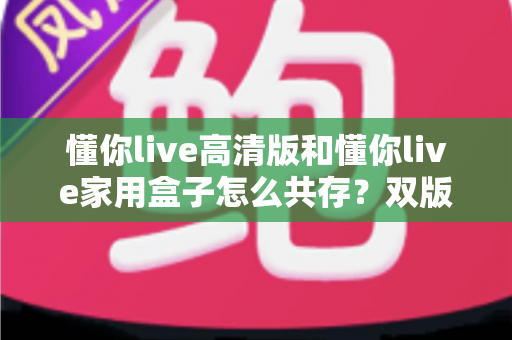 懂你live高清版和懂你live家用盒子怎么共存?双版本安装管理与使用全攻略 懂你live高清版和懂你live家用盒子怎么共存?双版本安装管理与使用全攻略