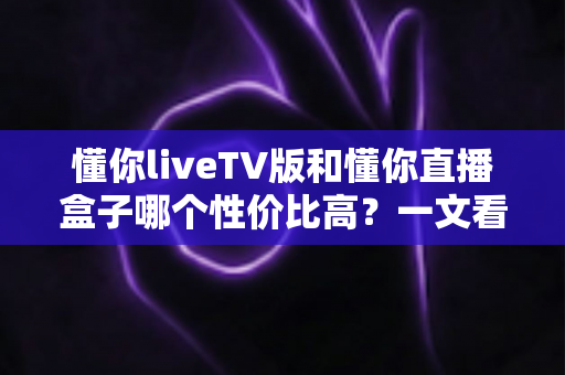 懂你liveTV版和懂你直播盒子哪个性价比高?一文看懂两者的真实差距与选购建议 懂你liveTV版和懂你直播盒子哪个性价比高?一文看懂两者的真实差距与选购建议