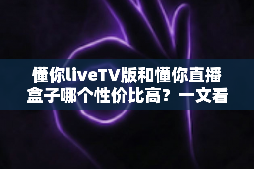 懂你liveTV版和懂你直播盒子哪个性价比高?一文看懂两者的真实差距与选购建议 懂你liveTV版和懂你直播盒子哪个性价比高?一文看懂两者的真实差距与选购建议