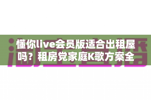 懂你live会员版适合出租屋吗?租房党家庭K歌方案全面测评指南 懂你live会员版适合出租屋吗?租房党家庭K歌方案全面测评指南