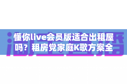 懂你live会员版适合出租屋吗?租房党家庭K歌方案全面测评指南 懂你live会员版适合出租屋吗?租房党家庭K歌方案全面测评指南