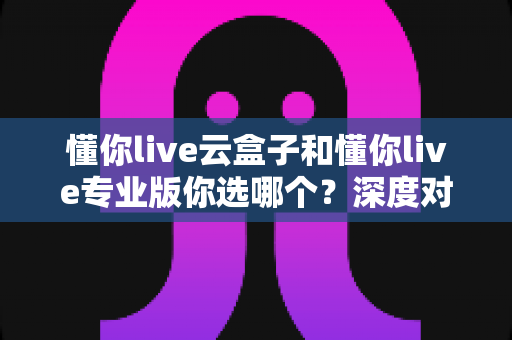 懂你live云盒子和懂你live专业版你选哪个？深度对比帮你找到最适合的直播方案