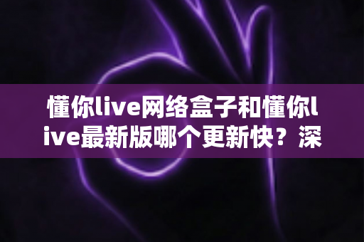 懂你live网络盒子和懂你live最新版哪个更新快?深度解析两大版本更新速度与选择全指南 懂你live网络盒子和懂你live最新版哪个更新快?深度解析两大版本更新速度与选择全指南