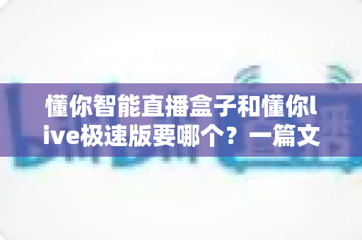 懂你智能直播盒子和懂你live极速版要哪个?一篇文章帮你彻底搞清楚选购难题 懂你智能直播盒子和懂你live极速版要哪个?一篇文章帮你彻底搞清楚选购难题