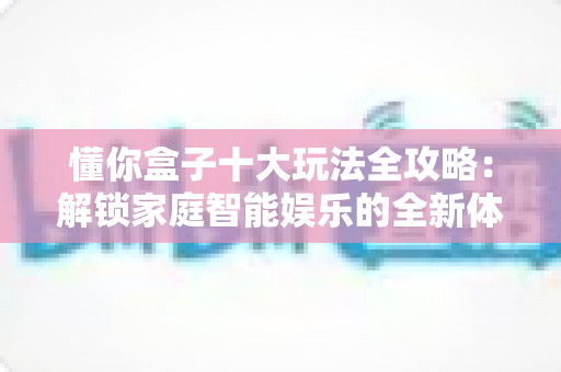 懂你盒子十大玩法全攻略:解锁家庭智能娱乐的全新体验 懂你盒子十大玩法全攻略:解锁家庭智能娱乐的全新体验