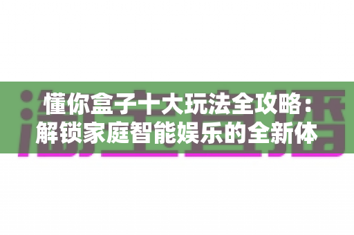 懂你盒子十大玩法全攻略:解锁家庭智能娱乐的全新体验 懂你盒子十大玩法全攻略:解锁家庭智能娱乐的全新体验