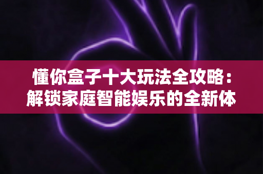 懂你盒子十大玩法全攻略:解锁家庭智能娱乐的全新体验 懂你盒子十大玩法全攻略:解锁家庭智能娱乐的全新体验