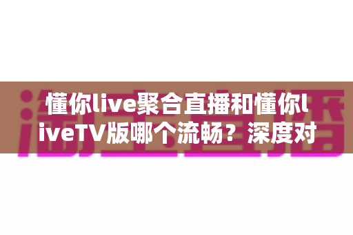 懂你live聚合直播和懂你liveTV版哪个流畅?深度对比分析与流畅度优化全攻略 懂你live聚合直播和懂你liveTV版哪个流畅?深度对比分析与流畅度优化全攻略