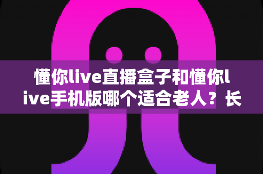 懂你live直播盒子和懂你live手机版哪个适合老人?长辈追剧看直播的最佳选择全解析 懂你live直播盒子和懂你live手机版哪个适合老人?长辈追剧看直播的最佳选择全解析