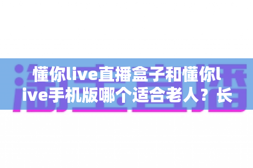 懂你live直播盒子和懂你live手机版哪个适合老人?长辈追剧看直播的最佳选择全解析 懂你live直播盒子和懂你live手机版哪个适合老人?长辈追剧看直播的最佳选择全解析