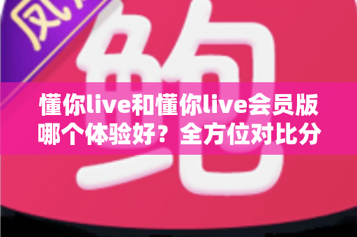 懂你live和懂你live会员版哪个体验好?全方位对比分析助你做出最佳选择 懂你live和懂你live会员版哪个体验好?全方位对比分析助你做出最佳选择