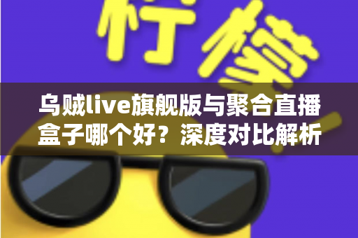 乌贼live旗舰版与聚合直播盒子哪个好？深度对比解析助你选出最合适的直播工具